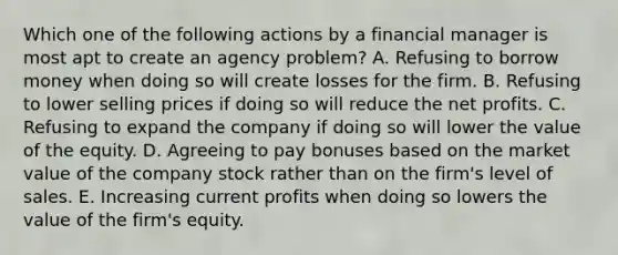 Which one of the following actions by a financial manager is most apt to create an agency problem? A. Refusing to borrow money when doing so will create losses for the firm. B. Refusing to lower selling prices if doing so will reduce the net profits. C. Refusing to expand the company if doing so will lower the value of the equity. D. Agreeing to pay bonuses based on the market value of the company stock rather than on the firm's level of sales. E. Increasing current profits when doing so lowers the value of the firm's equity.