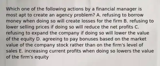 Which one of the following actions by a financial manager is most apt to create an agency problem? A. refusing to borrow money when doing so will create losses for the firm B. refusing to lower selling prices if doing so will reduce the net profits C. refusing to expand the company if doing so will lower the value of the equity D. agreeing to pay bonuses based on the market value of the company stock rather than on the firm's level of sales E. increasing current profits when doing so lowers the value of the firm's equity