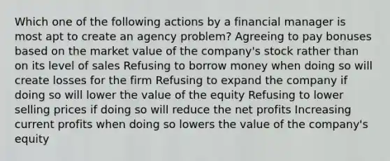 Which one of the following actions by a financial manager is most apt to create an agency problem? Agreeing to pay bonuses based on the market value of the company's stock rather than on its level of sales Refusing to borrow money when doing so will create losses for the firm Refusing to expand the company if doing so will lower the value of the equity Refusing to lower selling prices if doing so will reduce the net profits Increasing current profits when doing so lowers the value of the company's equity