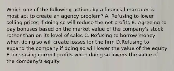 Which one of the following actions by a financial manager is most apt to create an agency problem? A. Refusing to lower selling prices if doing so will reduce the net profits B. Agreeing to pay bonuses based on the market value of the company's stock rather than on its level of sales C. Refusing to borrow money when doing so will create losses for the firm D.Refusing to expand the company if doing so will lower the value of the equity E.Increasing current profits when doing so lowers the value of the company's equity