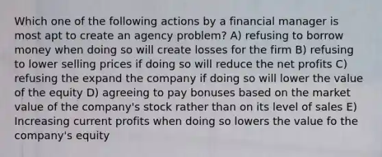 Which one of the following actions by a financial manager is most apt to create an agency problem? A) refusing to borrow money when doing so will create losses for the firm B) refusing to lower selling prices if doing so will reduce the net profits C) refusing the expand the company if doing so will lower the value of the equity D) agreeing to pay bonuses based on the market value of the company's stock rather than on its level of sales E) Increasing current profits when doing so lowers the value fo the company's equity