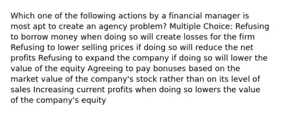 Which one of the following actions by a financial manager is most apt to create an agency problem? Multiple Choice: Refusing to borrow money when doing so will create losses for the firm Refusing to lower selling prices if doing so will reduce the net profits Refusing to expand the company if doing so will lower the value of the equity Agreeing to pay bonuses based on the market value of the company's stock rather than on its level of sales Increasing current profits when doing so lowers the value of the company's equity