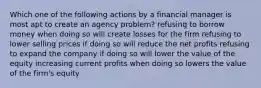 Which one of the following actions by a financial manager is most apt to create an agency problem? refusing to borrow money when doing so will create losses for the firm refusing to lower selling prices if doing so will reduce the net profits refusing to expand the company if doing so will lower the value of the equity increasing current profits when doing so lowers the value of the firm's equity