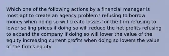 Which one of the following actions by a financial manager is most apt to create an agency problem? refusing to borrow money when doing so will create losses for the firm refusing to lower selling prices if doing so will reduce the net profits refusing to expand the company if doing so will lower the value of the equity increasing current profits when doing so lowers the value of the firm's equity