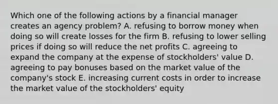 Which one of the following actions by a financial manager creates an agency problem? A. refusing to borrow money when doing so will create losses for the firm B. refusing to lower selling prices if doing so will reduce the net profits C. agreeing to expand the company at the expense of stockholders' value D. agreeing to pay bonuses based on the market value of the company's stock E. increasing current costs in order to increase the market value of the stockholders' equity