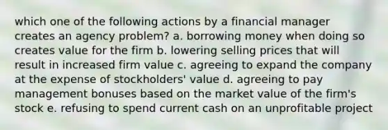 which one of the following actions by a financial manager creates an agency problem? a. borrowing money when doing so creates value for the firm b. lowering selling prices that will result in increased firm value c. agreeing to expand the company at the expense of stockholders' value d. agreeing to pay management bonuses based on the market value of the firm's stock e. refusing to spend current cash on an unprofitable project