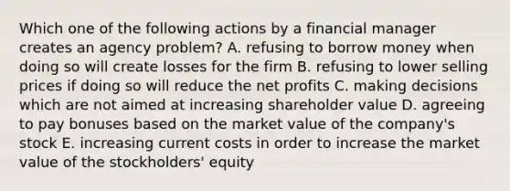 Which one of the following actions by a financial manager creates an agency problem? A. refusing to borrow money when doing so will create losses for the firm B. refusing to lower selling prices if doing so will reduce the net profits C. making decisions which are not aimed at increasing shareholder value D. agreeing to pay bonuses based on the market value of the company's stock E. increasing current costs in order to increase the market value of the stockholders' equity