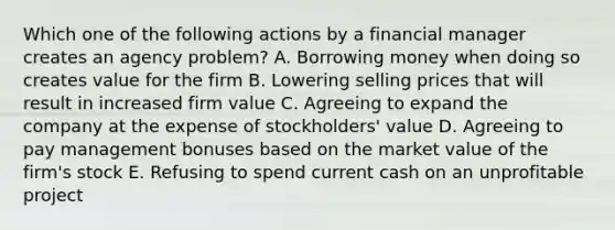 Which one of the following actions by a financial manager creates an agency problem? A. Borrowing money when doing so creates value for the firm B. Lowering selling prices that will result in increased firm value C. Agreeing to expand the company at the expense of stockholders' value D. Agreeing to pay management bonuses based on the market value of the firm's stock E. Refusing to spend current cash on an unprofitable project