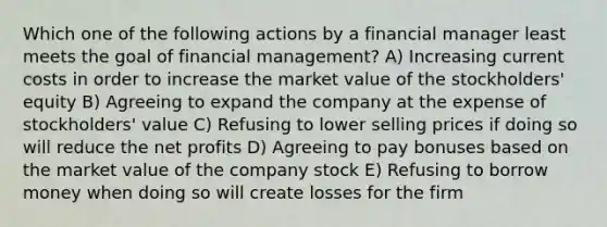 Which one of the following actions by a financial manager least meets the goal of financial management? A) Increasing current costs in order to increase the market value of the stockholders' equity B) Agreeing to expand the company at the expense of stockholders' value C) Refusing to lower selling prices if doing so will reduce the net profits D) Agreeing to pay bonuses based on the market value of the company stock E) Refusing to borrow money when doing so will create losses for the firm