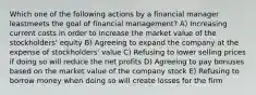 Which one of the following actions by a financial manager leastmeets the goal of financial management? A) Increasing current costs in order to increase the market value of the stockholders' equity B) Agreeing to expand the company at the expense of stockholders' value C) Refusing to lower selling prices if doing so will reduce the net profits D) Agreeing to pay bonuses based on the market value of the company stock E) Refusing to borrow money when doing so will create losses for the firm