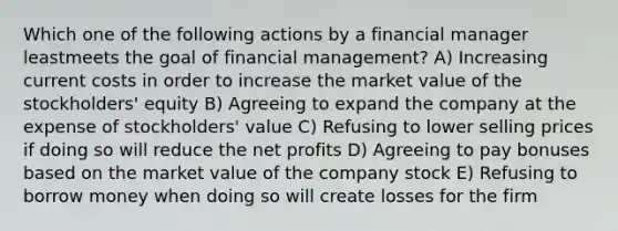 Which one of the following actions by a financial manager leastmeets the goal of financial management? A) Increasing current costs in order to increase the market value of the stockholders' equity B) Agreeing to expand the company at the expense of stockholders' value C) Refusing to lower selling prices if doing so will reduce the net profits D) Agreeing to pay bonuses based on the market value of the company stock E) Refusing to borrow money when doing so will create losses for the firm