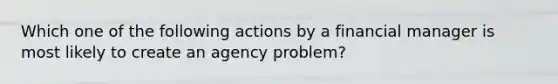 Which one of the following actions by a financial manager is most likely to create an agency problem?