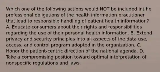 Which one of the following actions would NOT be included int he professional obligations of the health information practitioner that lead to responsible handling of patient health information? A. Educate consumers about their rights and responsibilities regarding the use of their personal health information. B. Extend privacy and security principles into all aspects of the data use, access, and control program adopted in the organization. C. Honor the patient-centric direction of the national agenda. D. Take a compromising position toward optimal interpretation of nonspecific regulations and laws.