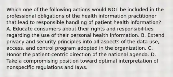 Which one of the following actions would NOT be included in the professional obligations of the health information practitioner that lead to responsible handling of patient health information? A. Educate consumers about their rights and responsibilities regarding the use of their personal health information. B. Extend privacy and security principles into all aspects of the data use, access, and control program adopted in the organization. C. Honor the patient-centric direction of the national agenda. D. Take a compromising position toward optimal interpretation of nonspecific regulations and laws.