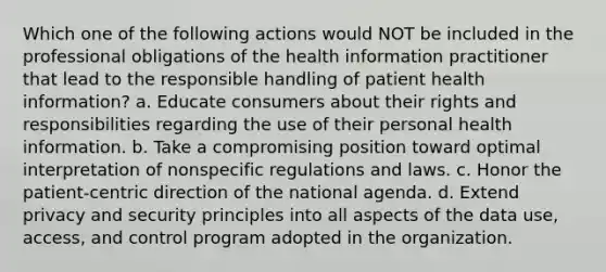 Which one of the following actions would NOT be included in the professional obligations of the health information practitioner that lead to the responsible handling of patient health information? a. Educate consumers about their rights and responsibilities regarding the use of their personal health information. b. Take a compromising position toward optimal interpretation of nonspecific regulations and laws. c. Honor the patient-centric direction of the national agenda. d. Extend privacy and security principles into all aspects of the data use, access, and control program adopted in the organization.