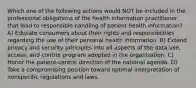 Which one of the following actions would NOT be included in the professional obligations of the health information practitioner that lead to responsible handling of patient health information? A) Educate consumers about their rights and responsibilities regarding the use of their personal health information. B) Extend privacy and security principles into all aspects of the data use, access, and control program adopted in the organization. C) Honor the patient-centric direction of the national agenda. D) Take a compromising position toward optimal interpretation of nonspecific regulations and laws.