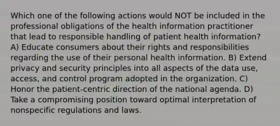 Which one of the following actions would NOT be included in the professional obligations of the health information practitioner that lead to responsible handling of patient health information? A) Educate consumers about their rights and responsibilities regarding the use of their personal health information. B) Extend privacy and security principles into all aspects of the data use, access, and control program adopted in the organization. C) Honor the patient-centric direction of the national agenda. D) Take a compromising position toward optimal interpretation of nonspecific regulations and laws.