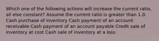 Which one of the following actions will increase the current ratio, all else constant? Assume the current ratio is greater than 1.0. Cash purchase of inventory Cash payment of an account receivable Cash payment of an account payable Credit sale of inventory at cost Cash sale of inventory at a loss