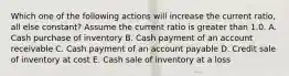 Which one of the following actions will increase the current ratio, all else constant? Assume the current ratio is greater than 1.0. A. Cash purchase of inventory B. Cash payment of an account receivable C. Cash payment of an account payable D. Credit sale of inventory at cost E. Cash sale of inventory at a loss