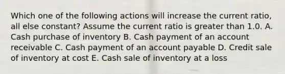 Which one of the following actions will increase the current ratio, all else constant? Assume the current ratio is <a href='https://www.questionai.com/knowledge/ktgHnBD4o3-greater-than' class='anchor-knowledge'>greater than</a> 1.0. A. Cash purchase of inventory B. Cash payment of an account receivable C. Cash payment of an account payable D. Credit sale of inventory at cost E. Cash sale of inventory at a loss