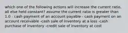 which one of the following actions will increase the current ratio, all else held constant? assume the current ratio is greater than 1.0 - cash payment of an account payable - cash payment on an account receivable -cash sale of inventory at a loss -cash purchase of inventory -credit sale of inventory at cost