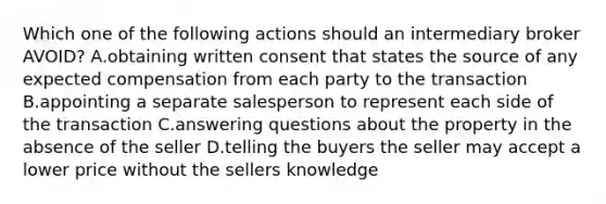 Which one of the following actions should an intermediary broker AVOID? A.obtaining written consent that states the source of any expected compensation from each party to the transaction B.appointing a separate salesperson to represent each side of the transaction C.answering questions about the property in the absence of the seller D.telling the buyers the seller may accept a lower price without the sellers knowledge