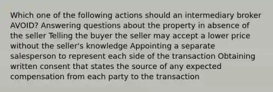 Which one of the following actions should an intermediary broker AVOID? Answering questions about the property in absence of the seller Telling the buyer the seller may accept a lower price without the seller's knowledge Appointing a separate salesperson to represent each side of the transaction Obtaining written consent that states the source of any expected compensation from each party to the transaction