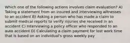 Which one of the following actions involves claim evaluation? A) Taking a statement from an insured and interviewing witnesses to an accident B) Asking a person who has made a claim to submit medical reports to verify injuries she received in an accident C) Interviewing a policy officer who responded to an auto accident D) Calculating a claim payment for lost work time that is based on an individual's gross weekly pay