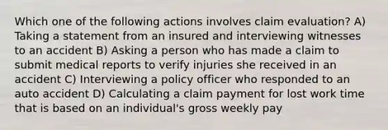 Which one of the following actions involves claim evaluation? A) Taking a statement from an insured and interviewing witnesses to an accident B) Asking a person who has made a claim to submit medical reports to verify injuries she received in an accident C) Interviewing a policy officer who responded to an auto accident D) Calculating a claim payment for lost work time that is based on an individual's gross weekly pay