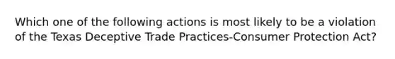 Which one of the following actions is most likely to be a violation of the Texas Deceptive Trade Practices-Consumer Protection Act?