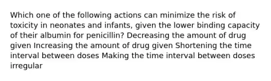 Which one of the following actions can minimize the risk of toxicity in neonates and infants, given the lower binding capacity of their albumin for penicillin? Decreasing the amount of drug given Increasing the amount of drug given Shortening the time interval between doses Making the time interval between doses irregular