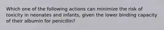 Which one of the following actions can minimize the risk of toxicity in neonates and infants, given the lower binding capacity of their albumin for penicillin?