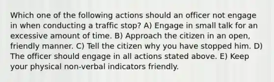 Which one of the following actions should an officer not engage in when conducting a traffic stop? A) Engage in small talk for an excessive amount of time. B) Approach the citizen in an open, friendly manner. C) Tell the citizen why you have stopped him. D) The officer should engage in all actions stated above. E) Keep your physical non-verbal indicators friendly.