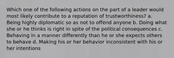 Which one of the following actions on the part of a leader would most likely contribute to a reputation of trustworthiness? a. Being highly diplomatic so as not to offend anyone b. Doing what she or he thinks is right in spite of the political consequences c. Behaving in a manner differently than he or she expects others to behave d. Making his or her behavior inconsistent with his or her intentions