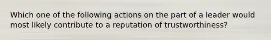 Which one of the following actions on the part of a leader would most likely contribute to a reputation of trustworthiness?