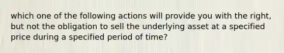 which one of the following actions will provide you with the right, but not the obligation to sell the underlying asset at a specified price during a specified period of time?