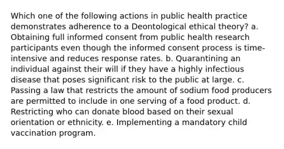 Which one of the following actions in public health practice demonstrates adherence to a Deontological ethical theory? a. Obtaining full informed consent from public health research participants even though the informed consent process is time-intensive and reduces response rates. b. Quarantining an individual against their will if they have a highly infectious disease that poses significant risk to the public at large. c. Passing a law that restricts the amount of sodium food producers are permitted to include in one serving of a food product. d. Restricting who can donate blood based on their sexual orientation or ethnicity. e. Implementing a mandatory child vaccination program.