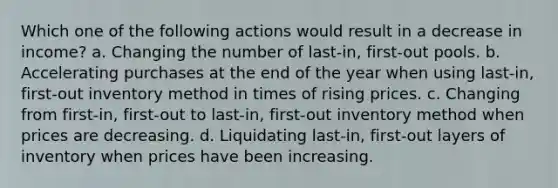 Which one of the following actions would result in a decrease in income? a. Changing the number of last-in, first-out pools. b. Accelerating purchases at the end of the year when using last-in, first-out inventory method in times of rising prices. c. Changing from first-in, first-out to last-in, first-out inventory method when prices are decreasing. d. Liquidating last-in, first-out layers of inventory when prices have been increasing.