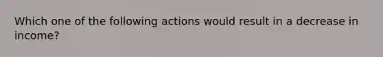 Which one of the following actions would result in a decrease in income?