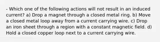 - Which one of the following actions will not result in an induced current? a) Drop a magnet through a closed metal ring. b) Move a closed metal loop away from a current carrying wire. c) Drop an iron sheet through a region with a constant magnetic field. d) Hold a closed copper loop next to a current carrying wire.