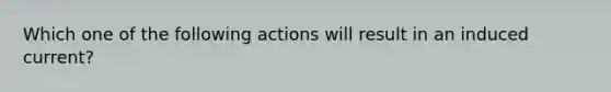 Which one of the following actions will result in an induced current?