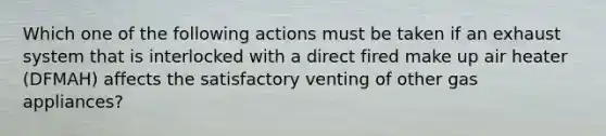 Which one of the following actions must be taken if an exhaust system that is interlocked with a direct fired make up air heater (DFMAH) affects the satisfactory venting of other gas appliances?