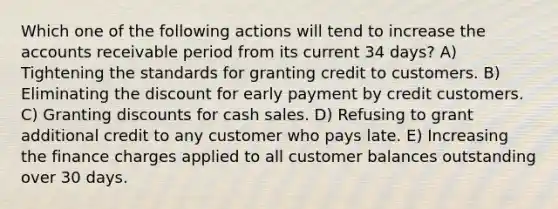 Which one of the following actions will tend to increase the accounts receivable period from its current 34 days? A) Tightening the standards for granting credit to customers. B) Eliminating the discount for early payment by credit customers. C) Granting discounts for cash sales. D) Refusing to grant additional credit to any customer who pays late. E) Increasing the finance charges applied to all customer balances outstanding over 30 days.