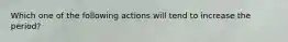 Which one of the following actions will tend to increase the period?