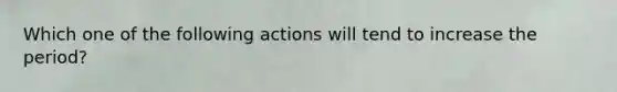 Which one of the following actions will tend to increase the period?