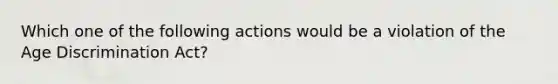 Which one of the following actions would be a violation of the Age Discrimination Act?