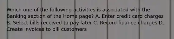 Which one of the following activities is associated with the Banking section of the Home page? A. Enter credit card charges B. Select bills received to pay later C. Record finance charges D. Create invoices to bill customers