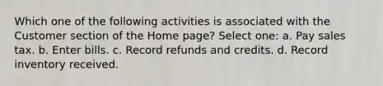 Which one of the following activities is associated with the Customer section of the Home page? Select one: a. Pay sales tax. b. Enter bills. c. Record refunds and credits. d. Record inventory received.