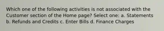 Which one of the following activities is not associated with the Customer section of the Home page? Select one: a. Statements b. Refunds and Credits c. Enter Bills d. Finance Charges