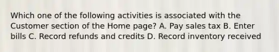 Which one of the following activities is associated with the Customer section of the Home page? A. Pay sales tax B. Enter bills C. Record refunds and credits D. Record inventory received